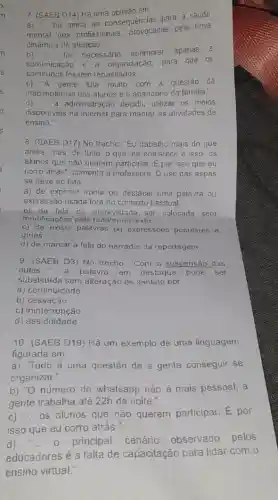 7. (SAEB D14) Há uma opiniǎo em:
a) "... há ainda as consequencias para a saide
mental dos profissionais provocadas pela nova
dinâmica de aluação."
foi necessário aprimorar apenas a
comunicaçǎo organização, para que os
repassados __
c) 'A gente luta multo com a questão da
inadimplència dos alunos e o abandono da familia.
d) __ a administração decidiu utilizar os meios
disponiveis na internet para manter as atividades de
ensino."
8. (SAEB D17) No trecho: "Eu trabalho mais do que
antes, mas, de tudo o que me entristece e isso: os
alunos que não querem participar. É por isso que eu
corro atrás", comenta a professora. O uso das aspas
se deve ao fato
a) de exprimir ironia ou destacar uma palavra ou
expressão usada fora do contexto habitual.
b) da fala da entrevislada ser colocada sem
modificaçōes pelo redator no texto.
c) de existir palavras ou expressões populares e
girias.
d) de marcar a fala do narrador da reportagem.
9. (SAEB D3) No trecho "Com a suspensão das
aulas __	palavra em destaque pode ser
substituida sem alteração de sentido por
a) continuidade.
b) cessação.
c) ininterrupção
d)assiduidade.
10. (SAEB D19) Hả um exemplo de uma linguagem
figurada em
a) "Tudo é uma questão de a gente conseguir se
organizar."
b) "O número do whatsapp não é mais pessoal, a
gente trabalha até 22h da noite."
C) __
os alunos que não querem participar. E por
isso que eu corro atràs."
d)	- principal cenário
observado pelos
educadores é a falla de capacitação para lidar com o
ensino virtual."