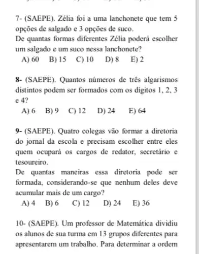 7- (SAEPE). Zêlia foi a uma lanchonete que tem 5
opçōes de salgado e 3 opçōes de suco.
De quantas formas diferentes Zélia poderá escolher
um salgado e um suco nessa lanchonete?
A) 60
B) 15
C) 10
D) 8
E) 2
&-(SAEPE). Quantos números de tres algarismos
distintos podem ser formados com os digitos 1 . 2. 3
e 4?
A) 6 B) 9 C) 12
D) 24
E) 64
9- (SAEPE). Quatro colegas vão formar a diretoria
do jornal da escola e precisam escolher entre eles
quem ocupará os cargos de redator, secretário e
tesoureiro.
De quantas maneirras essa diretoria pode ser
formada, considerando-se que nenhum deles deve
acumular mais de um cargo?
A)4 B)6 C) 12 D) 24 E) 36
10- (SAEPE). Um professor de Matemática dividiu
os alunos de sua turma em 13 grupos diferentes para
apresentarem um trabalho. Para determinar a ordem