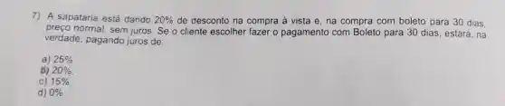 7) A sapataria está dando 20%  de desconto na compra à vista e , na compra com boleto para 30 dias.
preço normal.sem juros. Se o cliente escolher fazer o pagamento com Boleto para 30 dias, estará, na
verdade pagando juros de:
a) 25% 
20% 
15% 
d) 0%