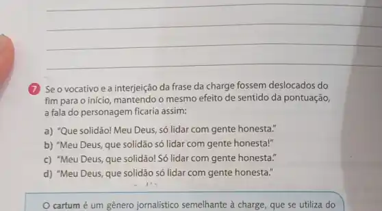 __
(7) Se o vocativo e a interjeição da frase da charge fossem deslocados do
fim para o início , mantendo o mesmo efeito de sentido da pontuação,
a fala do personagem ficaria assim:
a) "Que solidão!Meu Deus, só lidar com gente honesta."
b) "Meu Deus, que solidão só lidar com gente honesta!"
c) "Meu Deus, que solidão! Só lidar com gente honesta."
d) "Meu Deus, que solidão só lidar com gente honesta."
cartum é um gênero jornalístico semelhante à charge, que se utiliza do