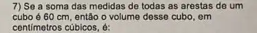 7) Se a soma das medidas de todas as arestas de um
cubo é 60 cm , então o volume desse cubo, em
centimetros cúbicos, é: