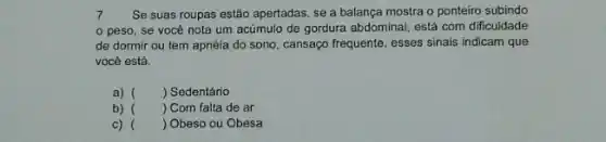 7 Se suas roupas estão apertadas, se a balança mostra o ponteiro subindo
peso, se você nota um acúmulo de gordura abdominal, está com dificuldade
de dormir ou tem apnéia do sono, cansaço frequente, esses sinais indicam que
vocé está.
a) () Sedentário
b) () Com falta de ar
() Obeso ou Obesa