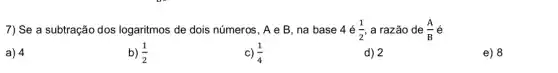 7) Se a subtração dos logaritmos de dois números, A e B , na base 4e(1)/(2) a razão de (A)/(B)
a) 4
b) (1)/(2)
c) (1)/(4)
d) 2
e) 8