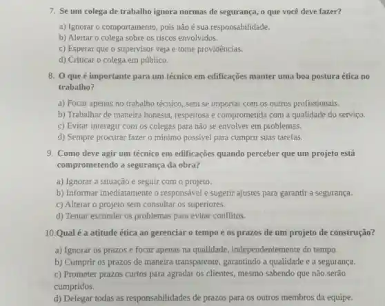 7. Se um colega de trabalho ignora normas de segurança o que você deve fazer?
a) Ignorar o comportamento, pois não é sua responsabilidade.
b) Alertar o colega sobre os riscos envolvidos.
c) Esperar que o supervisor veja e tome providências.
d) Criticar o colega em público.
8. 0 que é importante para um técnico em edificações manter uma boa postura ética no
trabalho?
a) Focar apenas no trabalho técnico, sem se importar com os outros profissionais.
b) Trabalhar de maneira honesta respeitosa e comprometida com a qualidade do serviço.
c) Evitar interagir com os colegas para não se envolver em problemas.
d) Sempre procurar fazer o mínimo possivel para cumprir suas tarefas.
9. Como deve agir um técnico em edificações quando perceber que um projeto está
comprometendo a segurança da obra?
a) Ignorar a situação e seguir com o projeto.
b) Informar imediatamente o responsável e sugerir ajustes para garantir a segurança.
c) Alterar o projeto sem consultar os superiores.
d) Tentar esconder os problemas para evitar conflitos.
10.Qual é a atitude ética ao gerenciar o tempo e os prazos de um projeto de construção?
a) Ignorar os prazos e focar apenas na qualidade , independentemente do tempo.
b) Cumprir os prazos de maneira transparente , garantindo a qualidade e a segurança.
c) Prometer prazos curtos para agradar os clientes, mesmo sabendo que não serão
cumpridos.
d) Delegar todas as responsabilidades de prazos para os outros membros da equipe.