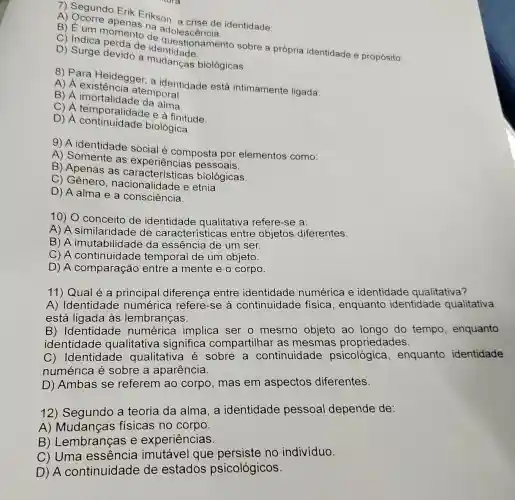 7) Segundo Erik Erikson identidade:
a adolescência.
de questionamento sobre a própria identidade e propósito.
C) Indica perda de
D) Surge devido a mudancas biológicas.
8) Para Heidegge a identidade está intimamente ligada:
existência atemporal.
B) A imortalidade da agral.
C) A temporalidade e à finitude.
D) A continuidade biológica.
9) A identidade social é composta por elementos como:
A) Somente as experiências pessoais.
B) Apenas as características biológicas.
C) Gênero , nacionalidade e etnia.
D) A alma e a consciência.
10) O conceito de identidade qualitativa refere-se a:
A) A similaridade de características entre objetos diferentes.
B) A imutabilidade da essência de um ser.
C) A continuidade temporal de um objeto.
D) A comparação entre a mente e o corpo.
11) Qual é a principal diferença entre identidade numérica e identidade qualitativa?
A) Identidade numérica refere -se à continuidade física, enquanto identidade qualitativa
está ligada às lembranças.
B) Identidade numérica implica ser o mesmo objeto ao longo do tempo , enquanto
identidade qualitativa significa compartilhar as mesmas propriedades.
C) Identidade qualitativa é sobre a continuidade psicológica , enquanto identidade
numérica é sobre a aparência.
D) Ambas se referem ao corpo mas em aspectos diferentes.
12) Segundo a teoria da alma , a identidade pessoal depende de:
A) Mudanças físicas no corpo.
B) Lembranças e experiências.
C) Uma essência imutável que persiste no indivíduo.
D) A continuidade de estados psicológicos.