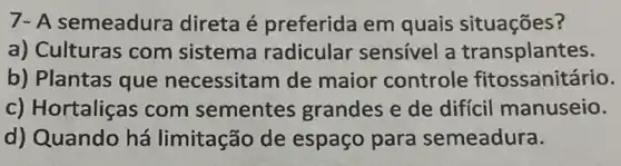 7- A semeadura direta é preferida em quais situações?
a) Culturas com sistema radicular sensivel a transplantes.
b) Plantas que necessitam de maior controle fitossanitário.
c) Hortaliças com sementes grandes e de difícil manuseio.
d) Quando há limitação de espaço para semeadura.