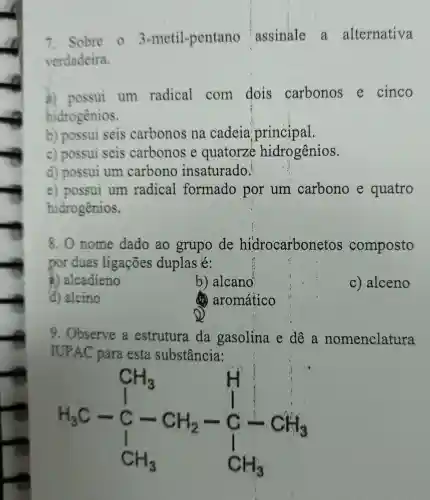 7. Sobre 03 -metil-pentano assinale a alternativa
verdadeira.
a) possui um radical com dois carbonos e cinco
hidrogenios.
b) possui seis carbonos na cadeia principal.
c) possui seis carbonos e quatorze hidrogênios.
d) possui um carbono insaturado!
e) possui um radical formado por um carbono e quatro
hidrogênios.
8. 0 nome dado ao grupo de hidrocarbon etos composto
por duas ligações duplas é:
a) alcadieno
b) alcano'
c) alceno
d) alcino
(6) aromático
9. Observe a estrutura da gasolina e dê a nomenclatura
IUPAC para esta substância:
H_(3)C-underset (CH_(3))(CH_(3))stackrel (H+)(C)stackrel (+1)(C)stackrel (-1)(2)stackrel (+)(C)_(3)