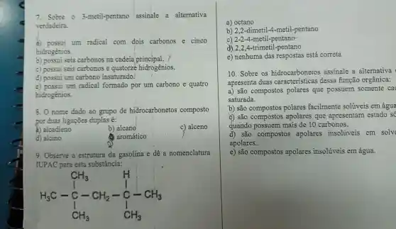 7. Sobre o 3-metil-pentano assinale a alternativa
verdadeira.
a) possui um radical com dois carbonos e cinco
hidrogênios.
b) possui seis carbonos na cadeia principal.
c) possui seis carbonos e quatorze hidrogênios.
d) possui um carbono insaturado.
e) possui um radical formado por um carbono e quatro
hidrogênios.
8. O nome dado ao grupo de hidrocarbonetos composto
por duas ligações duplas é:
a) alcadieno
b) alcano
c) alceno
d) alcino
aromático
9. Observe a estrutura da gasolina e dê a nomenclatura
IUPAC para esta substância:
H_(3)C-underset (C)(CH_(3))stackrel (H)(C) H_(3) H_(3)C-C-CH_(2)-underset (C)(C)H_(3)
a) octano
b) 2,2-dimeti 1-4-metil-pentano
c) 2-2-4 -metil-pentano-
d) 2,2,4-trimetil -pentano
e) nenhuma das respostas está correta
10. Sobre os hidrocarbonetos assinale a alternativa
apresenta duas dessa função orgânica:
a) são compostos polares que possuem somente ca
saturada.
b) são compostos polares facilmente solúveis em água
d) são compostos apolares que apresentam estado só
quando possuem mais de 10 carbonos.
d) são compostos apolares insolúveis em solve
apolares.
e) são compostos apolares insolúveis em água.