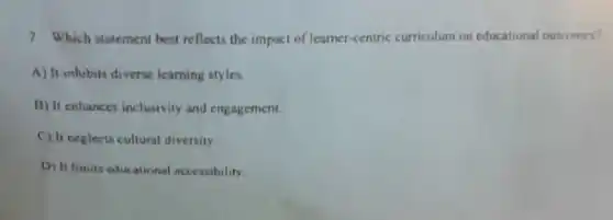 7. Which statement best reflects the impact of learner-centric curriculum on educational outcomes?
A) It inhibits diverse learning styles.
B) It enhances inclusivity and engagement.
C) It neglects cultural diversity.
D) It limits educational accessibility