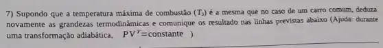 7) Supondo que a temperatura máxima de combustão (T_(3)) é a mesma que no caso de um carro comum, deduza
novamente as grandezas termodinâmicas e comunique os resultado nas linhas previstas abaixo (Ajuda: durante
uma transformação adiabática, PV^Y=constante)