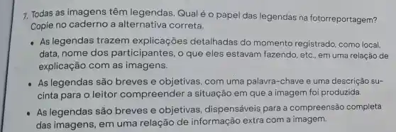 7. Todas as imagens têm legendas Qual é o papel das legendas na fotorreportagem?
Copie no caderno a alternativa correta.
As legendas trazem explicações detalhadas do momento registrado, como local,
data, nome dos participantes , o que eles estavam fazendo, etc em uma relação de
explicação com as imagens.
As legendas são breves e objetivas, com uma palavra -chave e uma descrição su-
cinta para o leitor compreender a situação em que a imagem foi produzida.
As legendas são breves e objetivas , dispensáveis para a compreensão completa
das imagens , em uma relação de informação extra com a imagem.