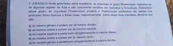 7. (UEA/2023) Muito apreciadas pelos brasileiros, as orquideas do grupo Phalaenopsis originaram-se
de algumas regiōes da Ásia e são comumente vendidas em mercados e floriculturas Exemplares
desse grupo, as orquideas Phalaenopsis amabilis e Phalaenopsis schilleriana são plantas que
produzem flores brancas e flores rosas, respectivamente Sobre essas duas orquideas.afirma-se que
são:
a) do mesmo gênero e podem ser da mesma divisão.
b) da mesma ordem e podem ser da mesma espécie.
c) da mesma espécie e pertencem obrigatoriamente à mesma classe.
d) da mesma ordem e podem ser do mesmo reino.
e) do mesmo gênero e pertencem obrigatoriamente à mesma familia.