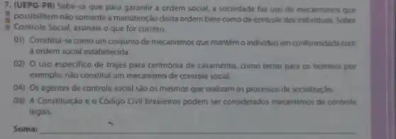 7. (UEPG-PR) Sabe-se que para garantir a ordem social, a sociedade faz uso de mecanismos que
possibilitem nǎo somente a manutenção desta ordem bem como de controle dos individuos Sobre
Controle Social, assinale o que for correto.
01) Constitui-se como um conjunto de mecanismos que mantêm o individuo em conformidade com
a ordem social estabelecida.
02) uso especifico de trajes para cerimônia de casamento, como terno para os homens por
exemplo, não constitul um mecanismo de controle social.
04) Os agentes de controle social são os mesmos que realizam os processos de socializaçáo.
08) A Constituição e o Código Civil brasileiros podem ser considerados mecanismos de controle
legais.
Soma: