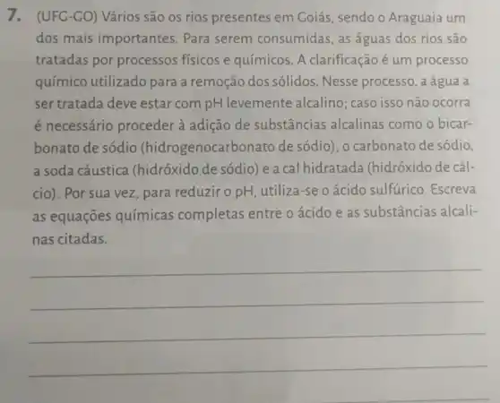 7. (UFG-CO)Vários são os rios presentes em Goiás, sendo o Araguaia um
dos mais importantes. Para serem consumidas as águas dos rios são
tratadas por processos físicos e químicos. A clarificação é um processo
químico utilizado para a remoção dos sólidos. Nesse processo, a água a
ser tratada deve estar com pH levemente alcalino; caso isso não ocorra
é necessário proceder à adição de substâncias alcalinas como o bicar-
bonato de sódio (hidrogenocarbonato de sódio), o carbonato de sódio,
a soda cáustica (hidróxido de sódio) e a cal hidratada (hidróxido de cál-
cio). Por sua vez , para reduzir o pH , utiliza-se o ácido sulfurico. Escreva
as equações químicas completas entre o ácido e as substâncias alcali-
nas citadas.
__