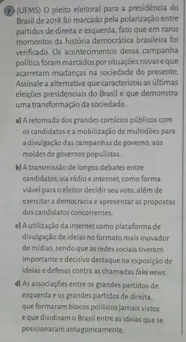 (7) (UFMS) O pleito eleitoral para a presidência do
Brasil de 2018 foi marcado pela polarização entre
partidos de direita e esquerda, fato que em raros
momentos da história democrática brasileira foi
verificado. Os acontecimentos dessa campanha
política foram marcados porsituações novas eque
acarretam mudanças na sociedade do presente.
Assinale a alternativa que caracterizou as últimas
eleições presidenciais do Brasil e que demonstra
uma transformação da sociedade.
a) A retomada dos grandes comícios públicos com
os candidatos e a mobilização de multidões para
a divulgação das campanhas de governo , aos
moldes de governos populistas.
b) A transmissão de longos debates entre
candidatos, via rádio e internet, como forma
viável para o eleitor decidir seu voto, além de
exercitar a democracia e apresentar as propostas
dos candidatos concorrentes.
c) A utilização da internet como plataforma de
divulgação de ideias no formato mais inovador
de mídias, sendo que as redes sociais tiveram
importante e decisivo destaque na exposição de
ideias e defesas contra as chamadas fake news.
d) As associações entre os grandes partidos de
esquerda e os grandes partidos de direita.