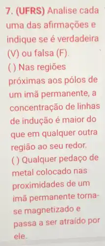 7. (UFRS)Analise cada
uma das afirmações e
indique se é verdadeira
(V) ou falsa (F).
( ) Nas regiōes
próximas aos pólos de
um imã permanente, a
concentração de linhas
de indução é maior do
que em qualquer outra
região ao seu redor.
( ) Qualquer pedaço de
metal colocado nas
proximidades de um
imã permanente torna-
se magnetiza do e