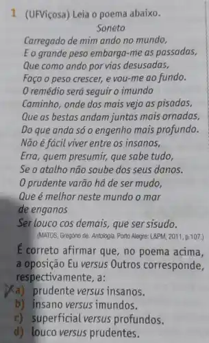 7 (UFViçosa) Leia o poema abaixo.
Soneto
Carregado de mim ando no mundo,
E o grande peso embarga-me as passadas,
Que como ando por vias desusadas,
Faço o peso crescer,e you-me ao fundo.
remédio será seguir o imundo
Caminho,onde dos mais vejo as pisadas,
Que as bestas andam juntas mais ornadas,
Do que anda só o engenho mais profundo.
Não é fácil viver entre os insanos,
Erra, quem presumir, que sabe tudo,
Se o atalho não soube dos seus danos.
0 prudente varão há de ser mudo,
Que é melhor neste mundo o mar
de enganos
Ser louco cos demais,que ser sisudo.
E correto afirmar que , no poema acima,
a oposição Eu versus Outros corresponde,
respectiva a:
Xa)prudente versus insanos.
b) insano versus imundos.
C)superficial versus profundos.
d) louco versus prudentes.