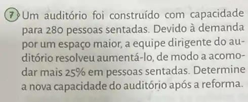 (7) Um auditório foi construído com capacidade
para 280 pessoas sentadas. Devido à demanda
por um espaço maior a equipe dirigente do au-
ditório resolveu aumentá-lo, de modo a acomo-
dar mais 25%  em pessoas sentadas Determine
a nova capacidade do auditórjo após a reforma.