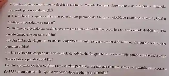 7- Um barco desce um rio com velocidade média de 25km/h. Em uma viagem que duas 8 h, qual a distância
percorrida por essa embarcação?
8- Um ônibus de viagem realiza, sem paradas, um percurso de 4 h numa velocidade média de- 70km/h Qual a
distância percorrida nesse trajeto?
9- Um foguete, levando um satélite, percorre uma altura de 240 .000 m subindo a uma velocidade de
400m/s Em
quanto tempo este percurso é feito?
10- Um ônibus de viagem interestadual viajando a 70hm/h
percorre um toral de 490 km. Em quanto tempo este
percurso é feito?
11- Um avião pode chegar a uma velocidade de 750km/h
Em quanto tempo este avião percorre a distância entre
duas cidades separadas 3000 km?
12- Um motorista de uber confirma uma corrida para levar um passageiro a um aeroporto fazendo um percurso
de 375 km em apenas 4 h . Qual a sus velocidade média nesse caminho?