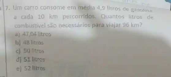 7. Um carro consome em média 4 ,9 litros de gasolina
a cada 10 km percorridos . Quantos litros de
combustivel são necessários para viajar 96 km?
a) 47,04 litros
b) 48 litros
c) 50 litros
d) 51 litros
e) 52 litros