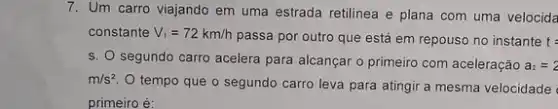 7. Um carro viajando em uma estrada retilinea e plana com uma velocida
constante V_(1)=72km/h
passa por outro que está em repouso no instante t=
s. O segundo carro acelera para alcançar o primeiro com aceleração a_(2)=2
m/s^2
tempo que o segundo carro leva para atingir a mesma velocidade
primeiro é: