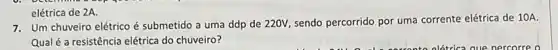 7. Um chuveiro elétrico é submetido a uma ddp de 220V, sendo percorrido por uma corrente elétric de 10A.
Qual é a resistência elétrica do chuveiro?