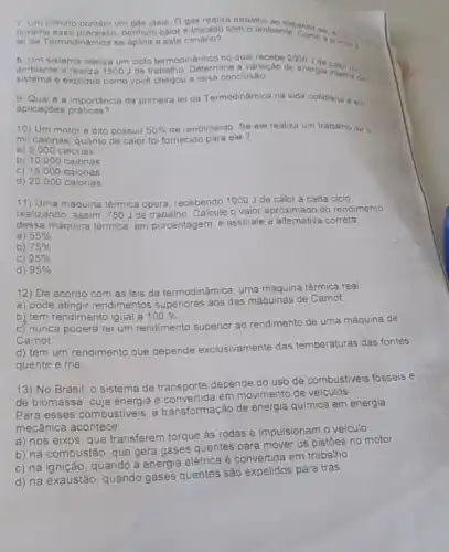 7. Um cilindro contom um gas ideal. Ogas realiza trabalho
durante esse processo, nenhum calor é trocado com o ambiente endires
lei da Termodinamica se aplica a este cenário?
8. Um sistema realiza um ciclo termodinamico no qual recebe 2000
ambiente e realiza 1500 de trabalho. Determine a variação de energia interna
sistema e explique como voce chegou a essa conclusão.	do
9. Qual é a importância da primeira lei da Termodinâmica na vida cotidiana em
aplicaçōes práticas?
10) Um motor e dito possuir 50%  de rendimento. Se ele realiza um trabalho de 5
mil ca	quanto de calor foi fornecido para ele? calorias
a) 5.000 calorias
b) 10.000 calorias
c) 15.000 calorias
d) 20000 calorias
11) Uma máquina térmica opera recebendo
1000 J de calor a cada ciclo
realizando, assim, 750 Jde trabalho Calcule o valor aproximado do rendimento
dessa máquina térmica, em porcentagem,
e assinale a alternativa correta
a) 55% 
b) 75% 
c) 25% 
d) 95% 
12) De acordo com as leis da termodinâmica, uma máquina térmica real:
a) pode atingir rendimentos superiores aos das máquinas de Carnot.
b) tem rendimento igual a 100% 
c) nunca poderá ter um rendimento superior ao rendimento de uma máquina de
Carnot.
d) tem um rendimento que depende exclusivamente das temperaturas das fontes
quente e fria
13) No Brasil, o sistema de transporte depende do uso de combustiveis fósseis e
de biomassa, cuja energia e convertida em movimento de veiculos
Para esses combustiveis, a transformação de energia química em energia
mecânica acontece:
a) nos eixos, que transferem torque às rodas e impulsionam o veiculo
b) na combustão, que gera gases quentes para mover os pistōes no motor
c) na ignição, quando a energia elétrica é convertida em trabalho
d) na exaustão, quando gases quentes são expelidos para trás