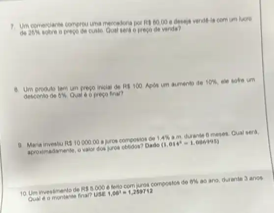 7. Um comerciante comprou uma mercadoria por RS80,00 e deseja vendê-la com um luero
25%  sobre o preço de custo. Qualieráo preço de venda?
8. Un produto tem um preço inicial de R 100. Após um aumento de
10%  ele sofre um
desconto de 5%  Qual é o preço final?
9. Maria investiu R 10000,00 a juros compostos de 1.4% 
a.m. durante 6 meses Qual será.
Maria in adamente, o valor dos juros obtidos? Dado
(1,014^6=1,086995)
10. Um investimento de
R 6.000
e feito com juros compostos de
8%  ao ano, durante 3 anos.
Qual e o montante final?
USE1,08^3=1,259712