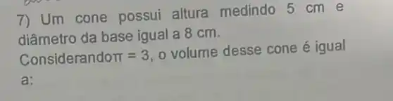 7) Um cone possui altura medindo 5 cm e
diâmetro da base igual a 8 cm.
Considerandopi =3
volume desse cone é igual
a: