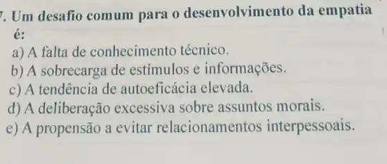 7. Um desafio comum para 0 desenvolvim ento da empatia
é:
a) A falta de conhecimel to técnico.
b) A sobrecarg de estímulos e informações.
c) A tendência de autoeficácia elevada.
d) A deliberação excessiva sobre assuntos morais.
e) A propensão a evitar relacioname ntos interpessoais.