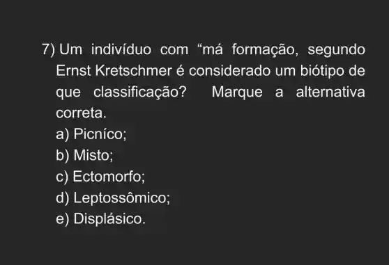 7) Um individuo . com "má formação,segundo
Ernst Kretschmer é considera do um biótipo de
que classificaç ão? Marque a alternativa
correta.
a) Picníco;
b) Misto;
c) Ectomorfo;
d) Leptossômico;
e) Displásico.