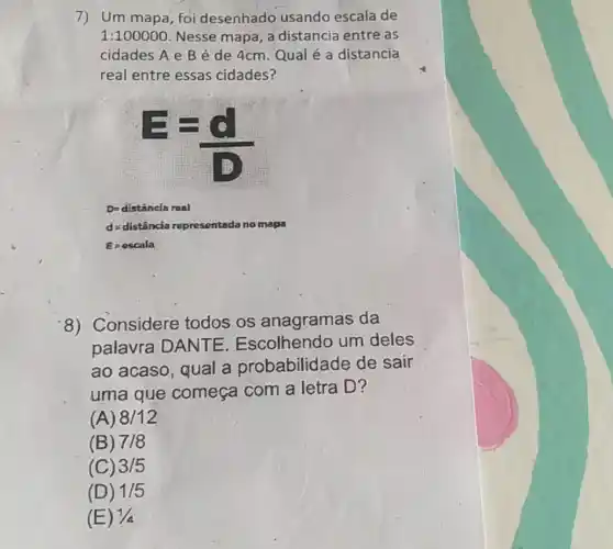 7) Um mapa, foi desenhado usando escala de
1:100000 Nesse mapa, a distancia entre as
cidades A e B é de 4cm. Qual é a distancia
real entre essas cidades?
D=distanclaroal
d=distinciarepresentadanomapa
E=escala
8) Considere todos os anagramas da
palavra DANTE Escolhendo um deles
ao acaso, qual a probabilidade de sair
uma que começa com a letra D?
(A) 8/12
(B) 7/8
(C) 3/5
(D) 1/5
(E) 1/4