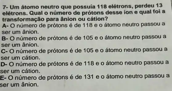 7- Um átomo neutro que possuía 118 elétrons, perdeu 13
elétrons. Qual o número de prótons desse ion e qual foi a
trans sformação para ânion ou cátion?
A- O número de prótons é de 118 e o átomo neutro passou a
ser um ânion.
B- O número de prótons é de 105 e o átomo neutro passou a
ser um ânion.
C- O número de prótons é de 105 e o átomo neutro passou a
ser um cátion.
D- O número de prótons é de 118 e o átomo neutro passou a
ser um cátion.
E- O número de prótons é de 131 e o átomo neutro passou a
ser um ânion.