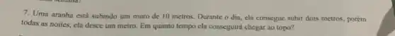 7. Uma aranha está subindo um muro de 10 metros. Durante o dia ela consegue subir dois metros, porém
todas as noites, ela desce um metro. Em quanto tempo ela conseguirá chegar ao topo?