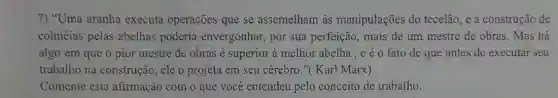 7) "Uma aranha executa operações que se assemelham às manipulações do tecelão, e a construção de
colméias pelas abelhas poderia envergonhar, por sua perfeição, mais de um mestre de obras. Mas há
algo em que o pior mestre de obras é superior à melhor abelha , e é 0 fato de que antes de executar seu
trabalho na construção , ele o projeta em seu cérebro."( Karl Marx)
Comente esta afirmação com o que você entendeu pelo conceito de trabalho.