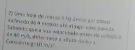 7) Uma bola de massa 4 kg desce um plano
inclinado de h metros até atingir uma parede.
Sabendo que a sua velocidade antes da colislo é
de 40m/s, determine a altura da bola.
Considere g=10m/s^2