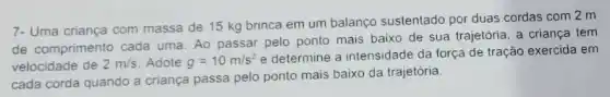 7- Uma criança com massa de 15 kg brinca em um balanço sustentado por duas cordas com 2 m
de comprimento cada uma Ao passar pelo ponto mais baixo de sua trajetoria, a criança tem
velocidade de 2m/s Adote g=10m/s^2
e determine a intensidade da força de tração exercida em
cada corda quando a criança passa pelo ponto mais baixo da trajetória.