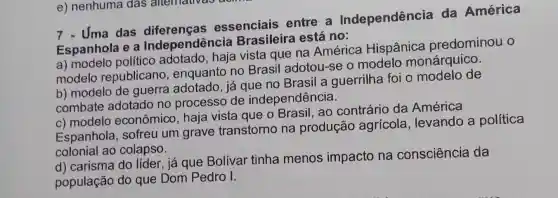 7 - Uma das essenciais entre a Independência da América
Espanhola e a Independência Brasileira está no:
a) modelo político adotado, haja vista que na América Hispânica predominou o
modelo republicano , enquanto no Brasil adotou -se o modelo monárquico.
b) modelo de guerra adotado , já que no Brasil a guerrilha foi o modelo de
combate adotado no processo de independência.
c) modelo econômico, haja vista que o Brasil, ao contrário da América
Espanhola , sofreu um grave transtorno na produção agrícola , levando a política
colonial ao colapso.
d) carisma do líder , já que Bolívar tinha menos impacto na consciência da
população do que Dom Pedro I.
e) nenhuma das alternativas