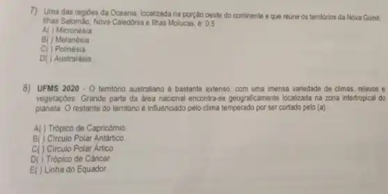 7) Uma das regióes da Oceania, localizada na porção oeste do continente e que reúne os territórios da Nova Guiné.
Ilhas Salomão, Nova Caledônia e lihas Molucas é: 0,5
A( ) Micronésia
B( ) Melanésia
C( ) Polinésia
D( ) Australásia
8) UFMS 2020 - 0 território australiano é bastante extenso, com uma imensa variedade de climas relevos e
vegetações. Grande parte da área nacional encontra-se geograficamente localizada na zona intertropica do
planeta. 0 restante do território é influenciado pelo clima temperado por ser cortado pelo (a):
A( ) Trópico de Capricómio
B( ) Circulo Polar Antártico
C( ) Circulo Polar Artico
D( ) Trópico de Câncer.
E( ) Linha do Equador.