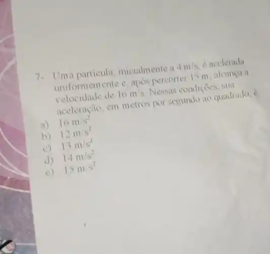 7- Uma particula , inicialmente a
4m/s é acelerada
uniform emente e, apos percorrer 15 m ,alcança a
velocidade de 16m/s
Nessas condições, sua
aceleração, cm metros por segundo ao quadrado, é:
a) 16m/s^2
b) 12m/s^2
C) 13m/s^2
d) 14m/s^2
c) 15m/s^2