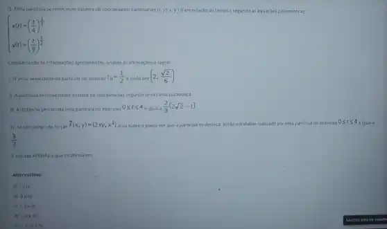 7) Uma particula se move num sistema de coordenadas cartesianas (x,y),x,y ? 0 em relação ao tempo t segundo as equaçóes paramétricas:
 ) x(t)=((t)/(4))^(1)/(3) y(t)=((t)/(9))^{(1)/(2)
Considerando as informaçbes apresentadas, analise as affirmaçbes a seguir
1. Ovetor velocidade da particula no instante t_(0)=(1)/(2) e dado por
(2,(sqrt (2))/(6))
11. A particula se move nesse sistema de coordenadas segundo uma curva parabólica.
III. A distância percorrida pela particula no intervalo
0leqslant tleqslant 4
é igual a
(2)/(3)(2sqrt (2)-1)
IV. Se um campo de forças
overrightarrow (F)(x,y)=(2xy,x^2) atua sobre o plano em que a particula se desloca, entǎo o trabaliho realizado por essa particula no intervalo 0leqslant tleqslant 4
é igual a
(3)/(2)
f correto APENAS o que se afirma em:
Alternativas:
a) le III.
b) IIe IV.
c) 1,11 e III.
d) 1, the IV.
e) 1,11, III e IV.