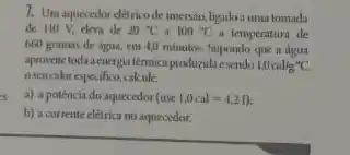 7. Umaquecedor détrico de imersin, ligadoa umatomada
de 110 V, eleva de 20^circ C a 100^circ C a temperatura de
660 gramas de agua.cm 4,0 minutos. Supondo que a dgua
apronetetoda aenergia térmica produzida esendo 1,0cal/g''C
eseucalorespecifico,calcule:
a) a potencia do aquecedor (use 1.0cal=4.21) i
b) a corrente elétricano aquecedor.