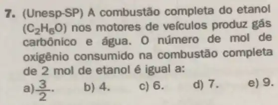 7. (Une SD-SP) A combustãc completa do etanol
(C_(2)H_(6)O) nos motore s de veiculos produz gás
carbônico e água . O número de mol de
oxigênio consumido na combustão completa
de 2 mol de etanol é igual a:
a) (3)/(2)
b) 4.
c) 6.
d) 7.
e) 9.