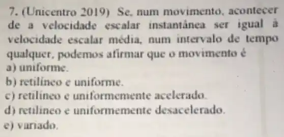 7. (Unicentro 2019) Se, num movime nto, acontecer
de a velocidade escalar instantinea ser igual a
velocidade escalar media num intervalo de tempo
qualquer . podemos afirmar que o movimento é
a) uniforme.
b) retilineo c uniforme.
c) retilineo e uniformemente acelerado.
d) retilineo e uniformemente desacelerado.
e) variado.