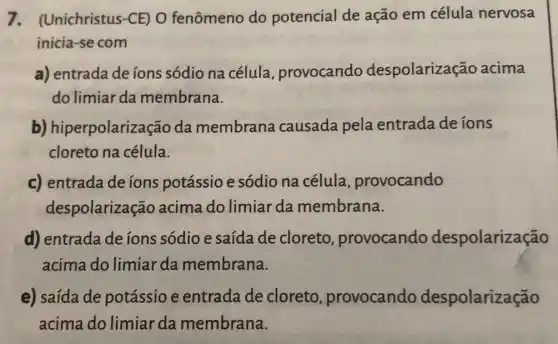 7. (Unichristus -CE) O fenômeno do potencial de ação em célula nervosa
inicia-se com
a) entrada de ions sódio na célula provocando despolarização acima
do limiar da membrana.
b) hiperpolariza ção da membrana causada pela entrada de íons
cloreto na célula.
c) entradade ions potássio e sódio na célula , provocando
despolarização acima do limiar da membrana.
d) entrada de ions sódio e saída de cloreto provocando despolarização
acima do limiar da membrana.
e) saída de potássio e entrada de cloreto provocando despolarização
acima do limiar da membrana.