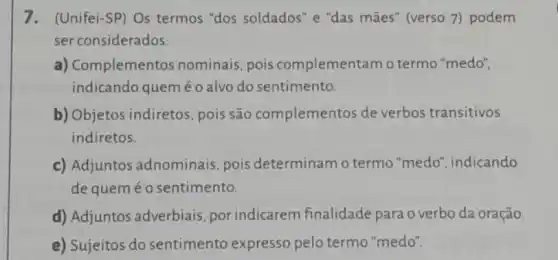 7. (Unifei-SP) Os termos "dos soldados" e "das mães" (verso 7) podem
ser considerados:
a) Complementos nominais pois complementam o termo "medo",
indicando queméo alvo do sentimento.
b) Objetos indiretos, pois são complementos de verbos transitivos
indiretos.
c) Adjuntos adnominais, pois determinam o termo "medo", indicando
de queméo sentimento.
d) Adjuntos adverbiais por indicarem finalidade para o verbo da oração
__
e) Sujeitos do sentimento expresso pelo termo "medo".
__