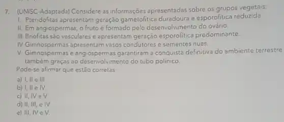 7. (UNISC-Adaptada) Considere as informações apresentadas sobre os grupos vegetais:
1. Pteridófitas apresentam geração gametofitica duradoura e esporofitica reduzida.
II. Em angiospermas, o fruto é formado pelo desenvolvimento do ovário.
III. Briófitas são vasculares e apresentam geração esporofitica predominante.
IV.Gimnospermas apresentam vasos condutores e sementes nuas.
V. Gimnospermas e angiospermas garantiram a conquista definitiva do ambiente terrestre
também graças ao do tubo polínico.
Pode-se afirmar que estão corretas
a) I, II e III.
b) I, II e IV.
c) II
d) II, III, e IV
e) III, IV e V.