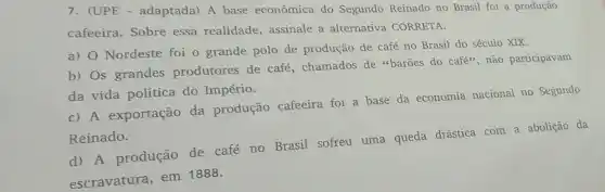 7. (UPE - adaptada)A base econômica do Segundo Reinado no Brasil foi a produção
cafeeira. Sobre essa realidade, assinale a alternativa CORRETA.
a) O Nordeste foi o grande polo de produção de café no Brasil do século XIX.
b) Os grandes produtores de café . chamados de "barões do café", não participavam
da vida política do Império.
c) A exportação da produção cafeeira foi a base da economia nacional no Segundo
Reinado.
d) A produção de café no Brasil sofreu uma queda drástica com a abolição da
escravatura, em 1888.