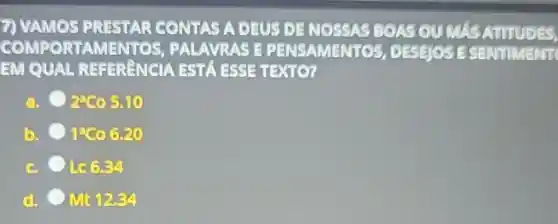 7) VAMOS PRESTAR CONTAS A DEUS DE NOSSAS BOAS OU MAS AUTUDES
OMPORTAME VTOS, PALAVRAS E PENSAMENT OS, DESEJOSE SENTIMENT
EM QUAL REFERRNCIA ESTA ESSE TEXTO?
a. 2800510
b. 9260 6.20
c. L.66.34
Mt 12.34