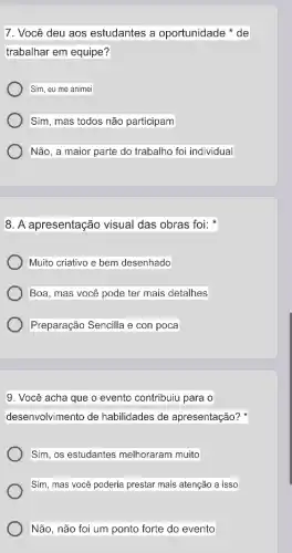 7. Você deu aos estudantes a oportunidade de
trabalhar em equipe?
Sim, eu me animei
Sim, mas todos não participam
Não, a maior parte do trabalho foi individual
8. A apresentação visual das obras foi:
Muito criativo e bem desenhado
Boa, mas você pode ter mais detalhes
Preparação Sencilla e con poca
9. Você acha que o evento contribuiu para o
desenvolvimento de habilidades de apresentação?
Sim, os estudantes melhoraram muito
Sim, mas você poderia prestar mais atenção a isso
Não, não foi um ponto forte do evento